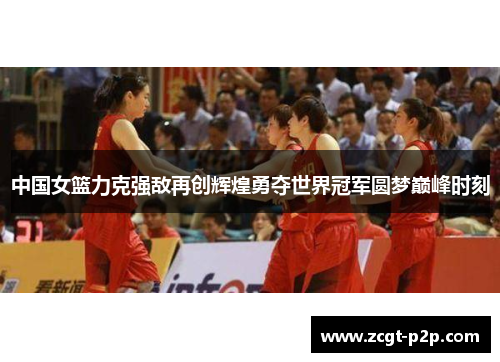 中国女篮力克强敌再创辉煌勇夺世界冠军圆梦巅峰时刻